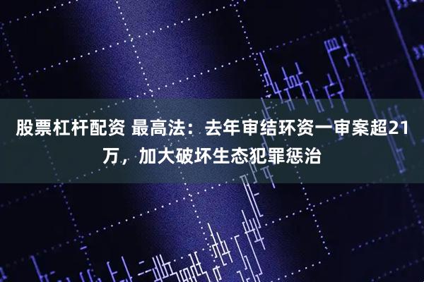 股票杠杆配资 最高法:去年审结环资一审案超21万,加大破坏生态犯罪惩治