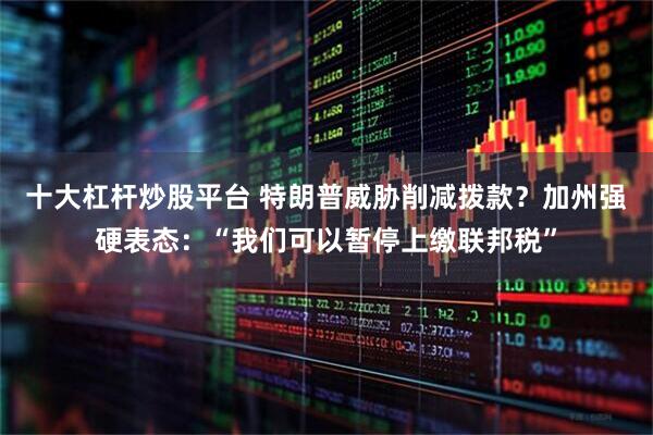 十大杠杆炒股平台 特朗普威胁削减拨款?加州强硬表态:“我们可以暂停上缴联邦税”