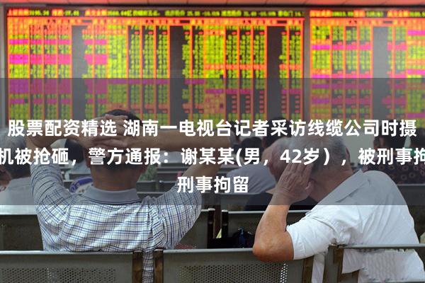 股票配资精选 湖南一电视台记者采访线缆公司时摄像机被抢砸,警方通报:谢某某(男,42岁),被刑事拘留
