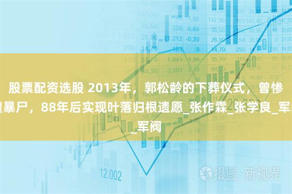 股票配资选股 2013年,郭松龄的下葬仪式,曾惨遭暴尸,88年后实现叶落归根遗愿_张作霖_张学良_军阀