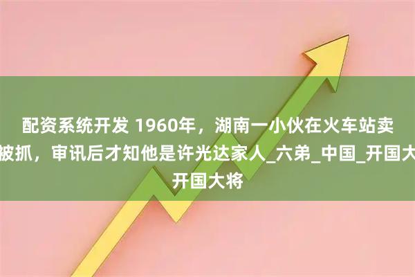 配资系统开发 1960年,湖南一小伙在火车站卖烟被抓,审讯后才知他是许光达家人_六弟_中国_开国大将