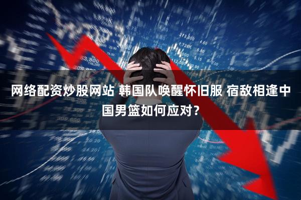 网络配资炒股网站 韩国队唤醒怀旧服 宿敌相逢中国男篮如何应对?