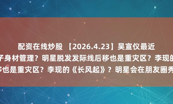 配资在线炒股 【2026.4.23】吴宣仪最近的发展？圈里女明星生孩子身材管理？明星脱发发际线后移也是重灾区？李现的《长风起》？明星会在朋友圈秀恩爱？